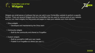 Widgets
Widgets are small pieces of software that you can add to your ContentBox website to perform a specific
function. There are several Widgets built into ContentBox that are used for various parts of your website,
and you can insert widgets into blog posts and pages to make your website even more dynamic.
ContentBox Look & Feel
• Ortus widgets
• Developed and maintained by the Ortus team
• Community widgets
• Built by the community and shared on ForgeBox
• Custom widgets
• Built by yourself to fulfill your own needs
• Publish it on ForgeBox so others can use it :)
 