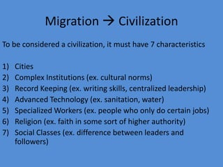 Migration  CivilizationTo be considered a civilization, it must have 7 characteristicsCitiesComplex Institutions (ex. cultural norms)Record Keeping (ex. writing skills, centralized leadership)Advanced Technology (ex. sanitation, water)Specialized Workers (ex. people who only do certain jobs)Religion (ex. faith in some sort of higher authority)Social Classes (ex. difference between leaders and followers)