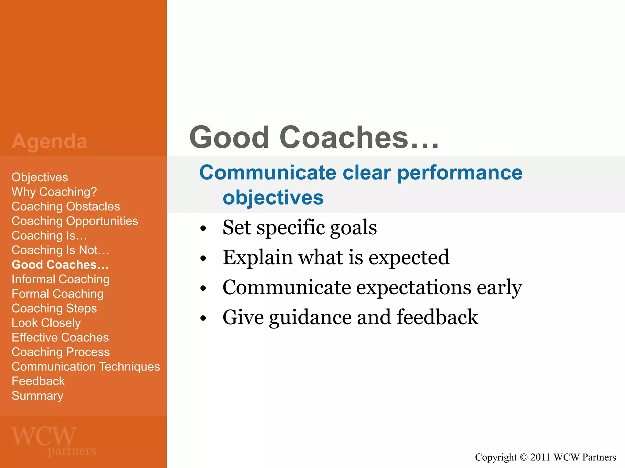 Agenda
Objectives
Why Coaching?
Coaching Obstacles
Coaching Opportunities
Coaching Is…
Coaching Is Not…
Good Coaches…
Informal Coaching
Formal Coaching
Coaching Steps
Look Closely
Effective Coaches
Coaching Process
Communication Techniques
Feedback
Summary

Good Coaches…
Communicate clear performance
objectives
• Set specific goals
• Explain what is expected
• Communicate expectations early
• Give guidance and feedback

Copyright © 2011 WCW Partners

 