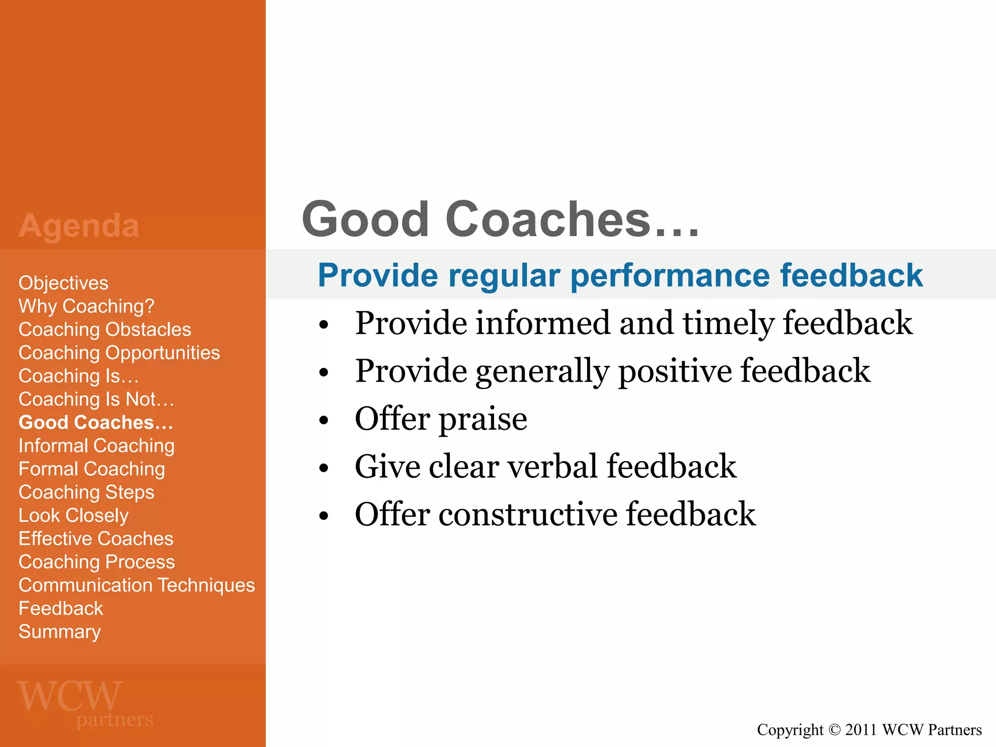 Agenda
Objectives
Why Coaching?
Coaching Obstacles
Coaching Opportunities
Coaching Is…
Coaching Is Not…
Good Coaches…
Informal Coaching
Formal Coaching
Coaching Steps
Look Closely
Effective Coaches
Coaching Process
Communication Techniques
Feedback
Summary

Good Coaches…
Provide regular performance feedback
• Provide informed and timely feedback
• Provide generally positive feedback
• Offer praise
• Give clear verbal feedback
• Offer constructive feedback

Copyright © 2011 WCW Partners

 
