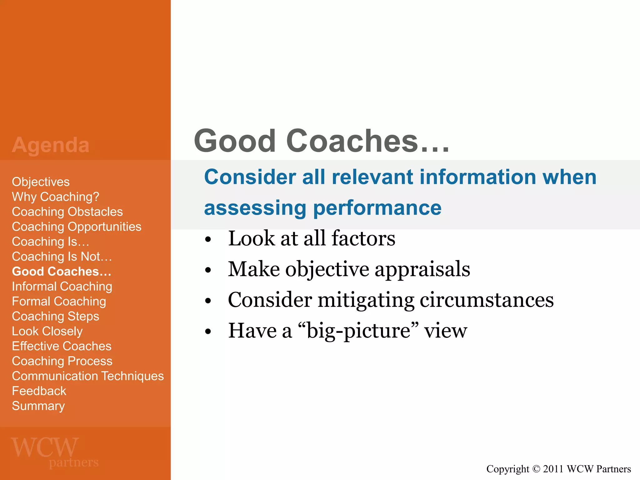 Agenda
Objectives
Why Coaching?
Coaching Obstacles
Coaching Opportunities
Coaching Is…
Coaching Is Not…
Good Coaches…
Informal Coaching
Formal Coaching
Coaching Steps
Look Closely
Effective Coaches
Coaching Process
Communication Techniques
Feedback
Summary

Good Coaches…
Consider all relevant information when
assessing performance
• Look at all factors
• Make objective appraisals
• Consider mitigating circumstances
• Have a “big-picture” view

Copyright © 2011 WCW Partners

 
