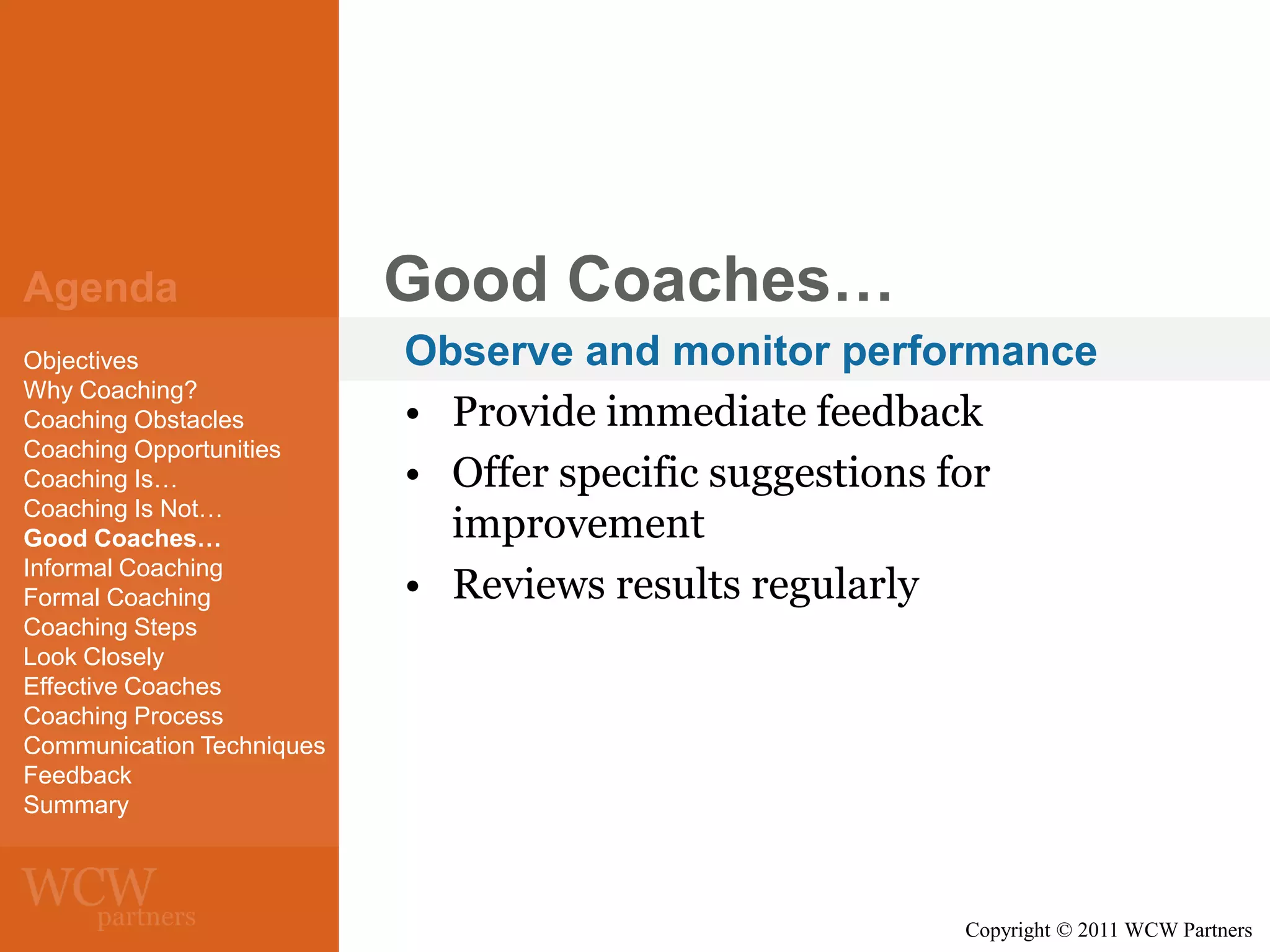 Agenda
Objectives
Why Coaching?
Coaching Obstacles
Coaching Opportunities
Coaching Is…
Coaching Is Not…
Good Coaches…
Informal Coaching
Formal Coaching
Coaching Steps
Look Closely
Effective Coaches
Coaching Process
Communication Techniques
Feedback
Summary

Good Coaches…
Observe and monitor performance
• Provide immediate feedback
• Offer specific suggestions for
improvement
• Reviews results regularly

Copyright © 2011 WCW Partners

 
