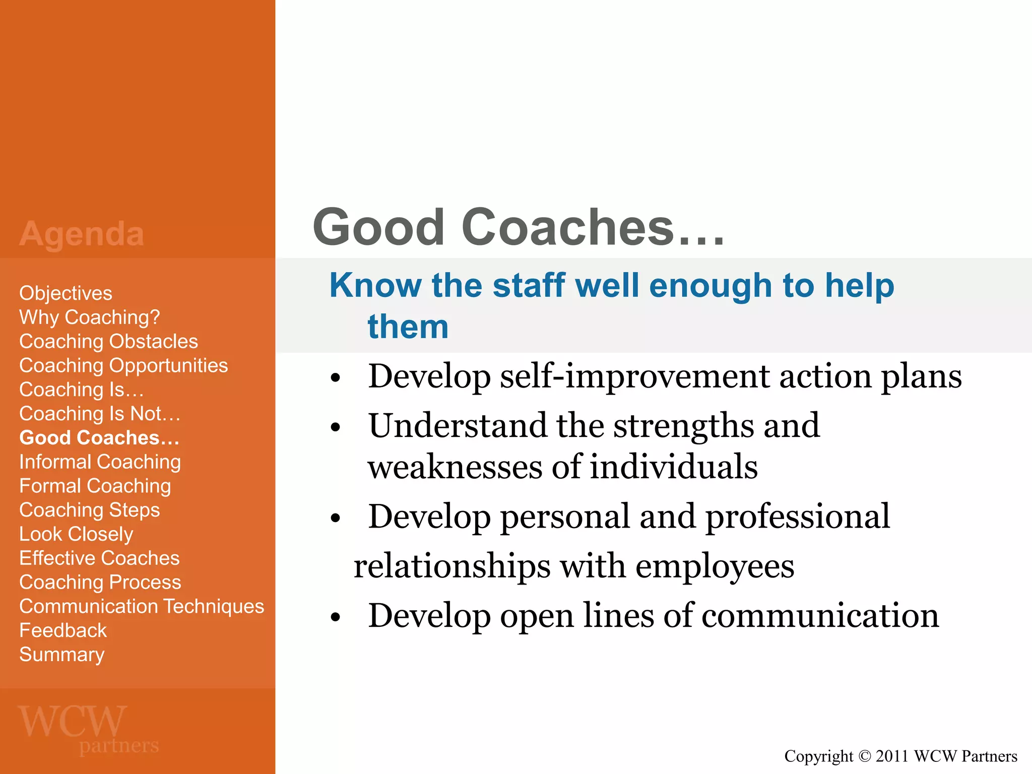 Agenda
Objectives
Why Coaching?
Coaching Obstacles
Coaching Opportunities
Coaching Is…
Coaching Is Not…
Good Coaches…
Informal Coaching
Formal Coaching
Coaching Steps
Look Closely
Effective Coaches
Coaching Process
Communication Techniques
Feedback
Summary

Good Coaches…
Know the staff well enough to help
them
• Develop self-improvement action plans
• Understand the strengths and
weaknesses of individuals
• Develop personal and professional
relationships with employees
• Develop open lines of communication

Copyright © 2011 WCW Partners

 