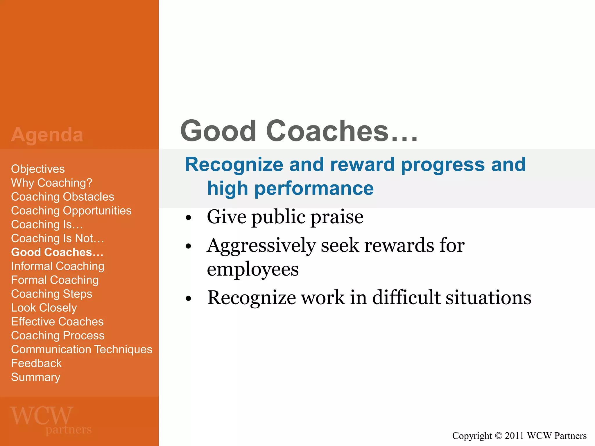 Agenda
Objectives
Why Coaching?
Coaching Obstacles
Coaching Opportunities
Coaching Is…
Coaching Is Not…
Good Coaches…
Informal Coaching
Formal Coaching
Coaching Steps
Look Closely
Effective Coaches
Coaching Process
Communication Techniques
Feedback
Summary

Good Coaches…
Recognize and reward progress and
high performance
• Give public praise
• Aggressively seek rewards for
employees
• Recognize work in difficult situations

Copyright © 2011 WCW Partners

 