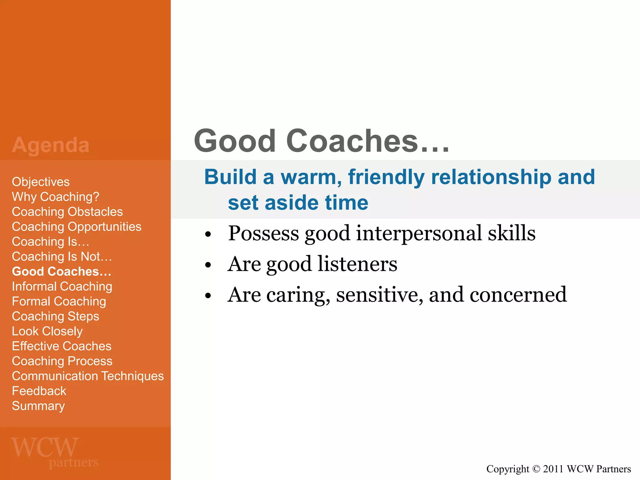 Agenda
Objectives
Why Coaching?
Coaching Obstacles
Coaching Opportunities
Coaching Is…
Coaching Is Not…
Good Coaches…
Informal Coaching
Formal Coaching
Coaching Steps
Look Closely
Effective Coaches
Coaching Process
Communication Techniques
Feedback
Summary

Good Coaches…
Build a warm, friendly relationship and
set aside time
• Possess good interpersonal skills
• Are good listeners
• Are caring, sensitive, and concerned

Copyright © 2011 WCW Partners

 
