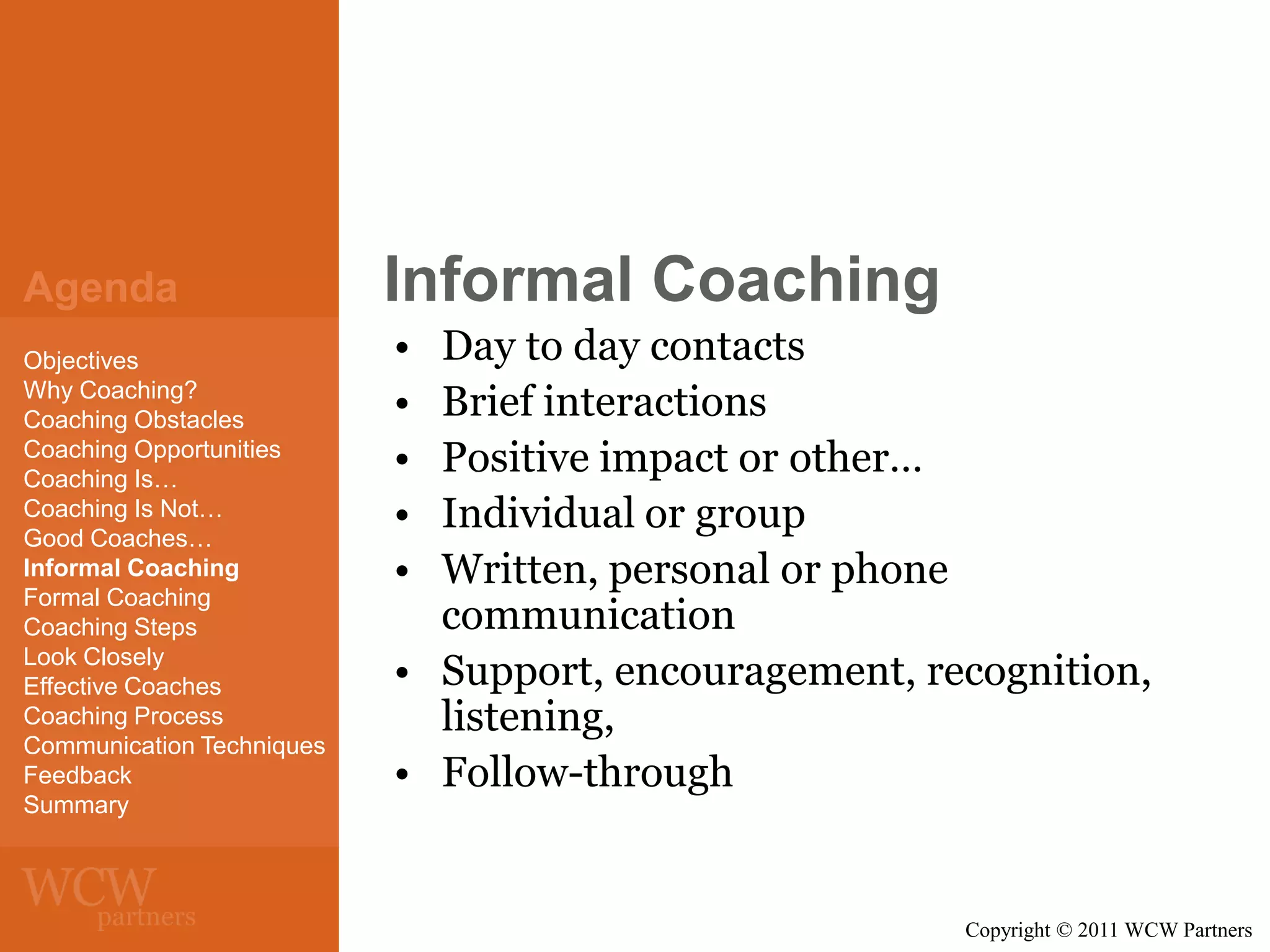 Agenda
Objectives
Why Coaching?
Coaching Obstacles
Coaching Opportunities
Coaching Is…
Coaching Is Not…
Good Coaches…
Informal Coaching
Formal Coaching
Coaching Steps
Look Closely
Effective Coaches
Coaching Process
Communication Techniques
Feedback
Summary

Informal Coaching
•
•
•
•
•

Day to day contacts
Brief interactions
Positive impact or other…
Individual or group
Written, personal or phone
communication
• Support, encouragement, recognition,
listening,
• Follow-through

Copyright © 2011 WCW Partners

 