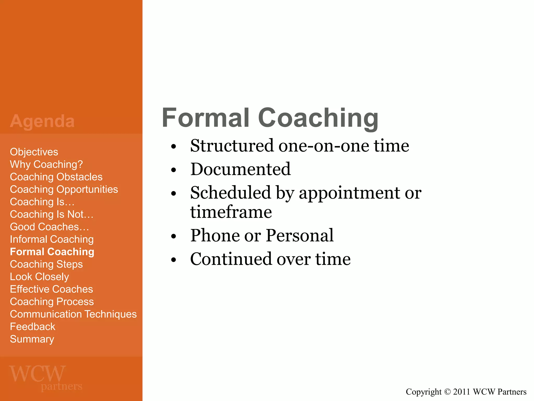 Agenda
Objectives
Why Coaching?
Coaching Obstacles
Coaching Opportunities
Coaching Is…
Coaching Is Not…
Good Coaches…
Informal Coaching
Formal Coaching
Coaching Steps
Look Closely
Effective Coaches
Coaching Process
Communication Techniques
Feedback
Summary

Formal Coaching
• Structured one-on-one time
• Documented
• Scheduled by appointment or
timeframe
• Phone or Personal
• Continued over time

Copyright © 2011 WCW Partners

 