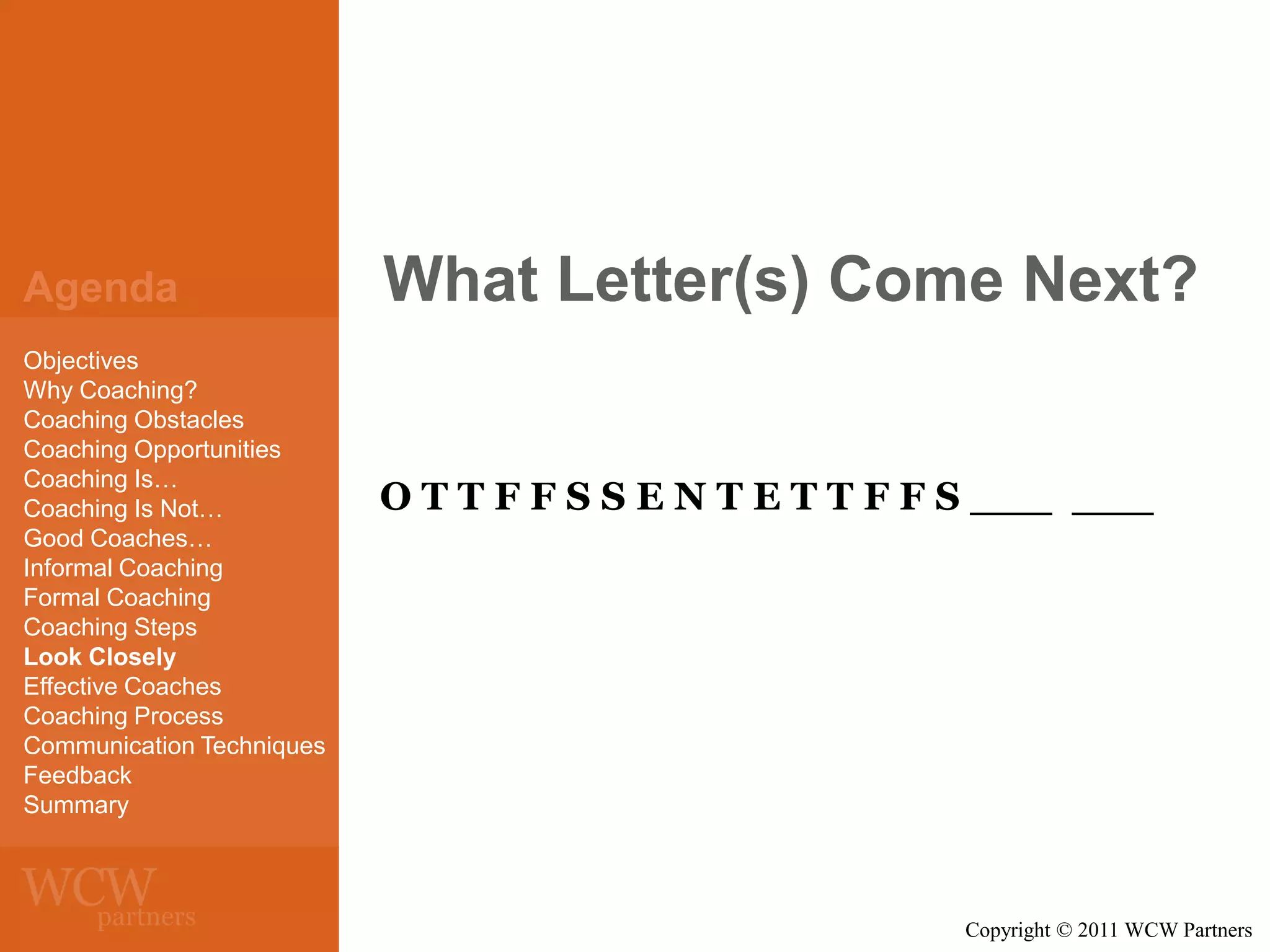 Agenda
Objectives
Why Coaching?
Coaching Obstacles
Coaching Opportunities
Coaching Is…
Coaching Is Not…
Good Coaches…
Informal Coaching
Formal Coaching
Coaching Steps
Look Closely
Effective Coaches
Coaching Process
Communication Techniques
Feedback
Summary

What Letter(s) Come Next?

O T T F F S S E N T E T T F F S ___ ___

Copyright © 2011 WCW Partners

 