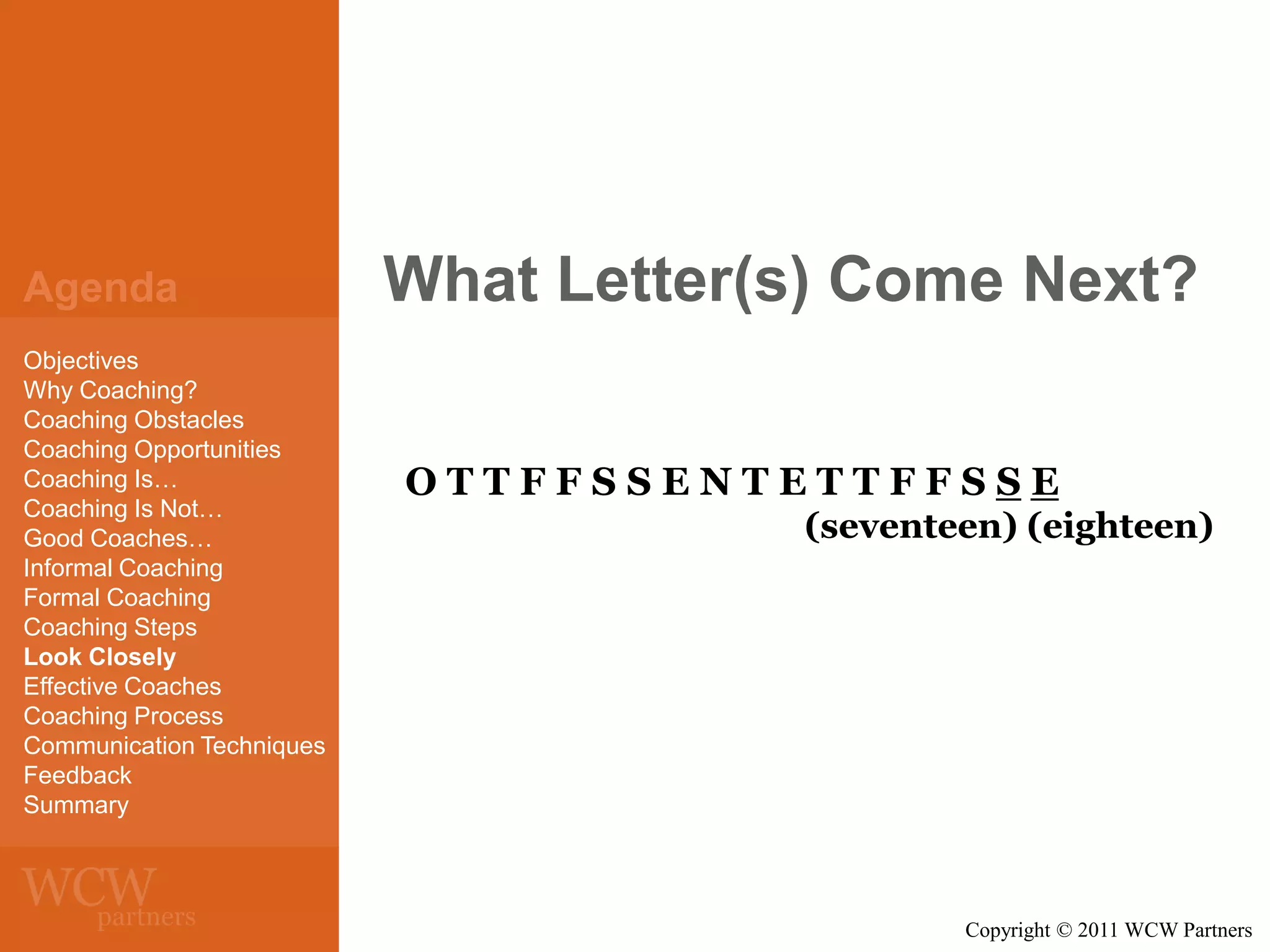 Agenda
Objectives
Why Coaching?
Coaching Obstacles
Coaching Opportunities
Coaching Is…
Coaching Is Not…
Good Coaches…
Informal Coaching
Formal Coaching
Coaching Steps
Look Closely
Effective Coaches
Coaching Process
Communication Techniques
Feedback
Summary

What Letter(s) Come Next?
OTTFFSSENTETTFFSSE
(seventeen) (eighteen)

Copyright © 2011 WCW Partners

 