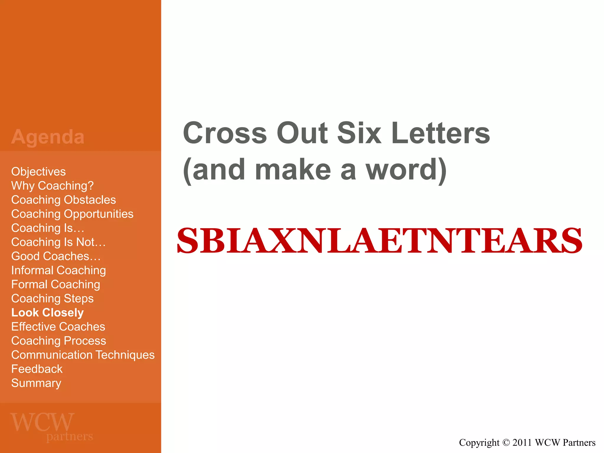 Agenda
Objectives
Why Coaching?
Coaching Obstacles
Coaching Opportunities
Coaching Is…
Coaching Is Not…
Good Coaches…
Informal Coaching
Formal Coaching
Coaching Steps
Look Closely
Effective Coaches
Coaching Process
Communication Techniques
Feedback
Summary

Cross Out Six Letters
(and make a word)

SBIAXNLAETNTEARS

Copyright © 2011 WCW Partners

 