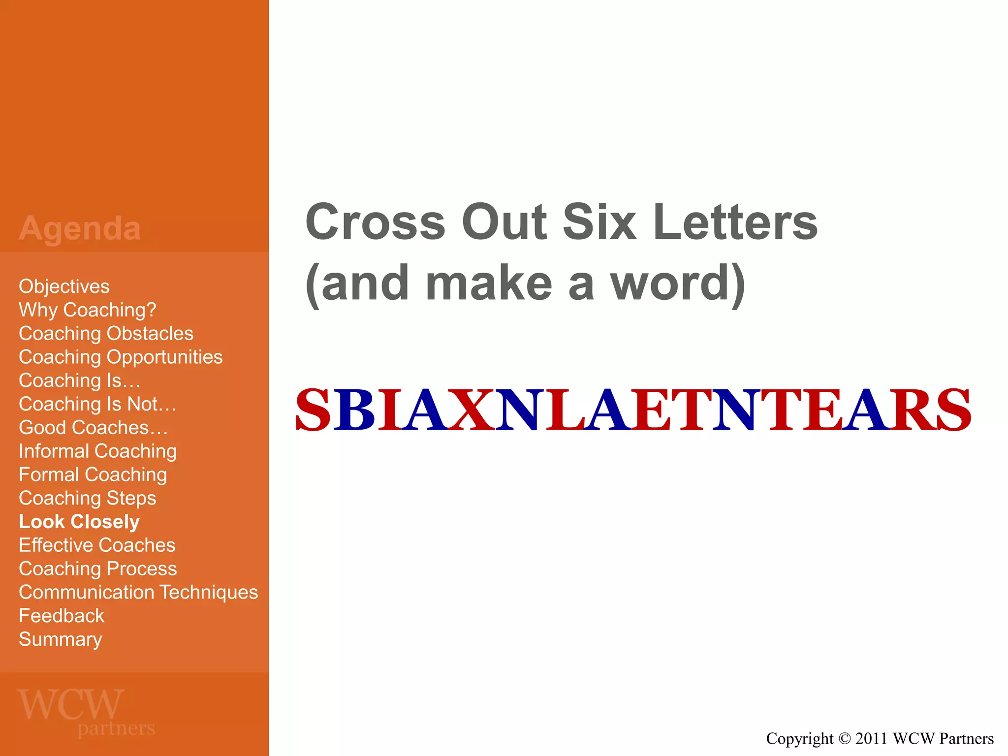 Agenda
Objectives
Why Coaching?
Coaching Obstacles
Coaching Opportunities
Coaching Is…
Coaching Is Not…
Good Coaches…
Informal Coaching
Formal Coaching
Coaching Steps
Look Closely
Effective Coaches
Coaching Process
Communication Techniques
Feedback
Summary

Cross Out Six Letters
(and make a word)

SBIAXNLAETNTEARS

Copyright © 2011 WCW Partners

 
