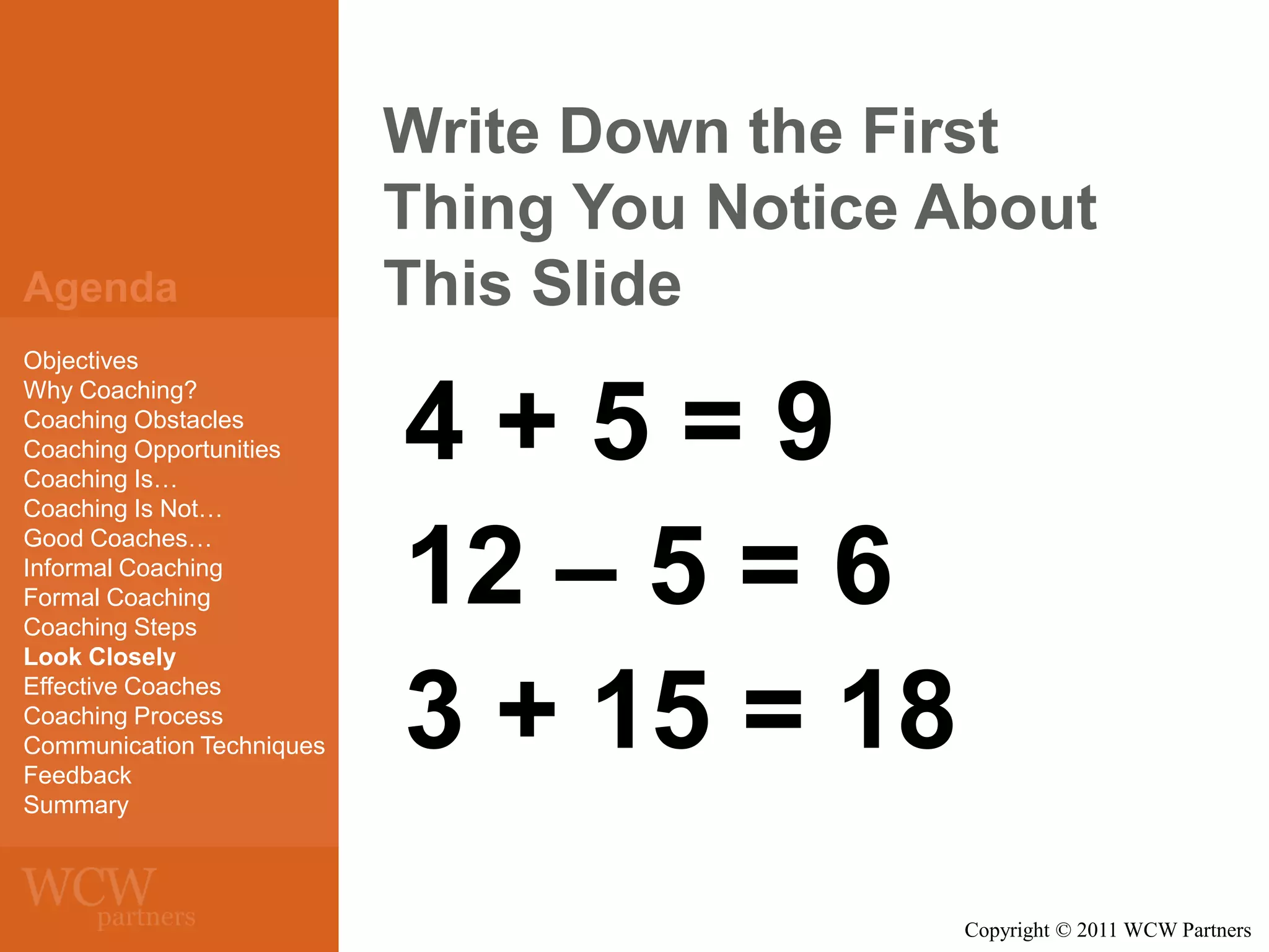 Agenda
Objectives
Why Coaching?
Coaching Obstacles
Coaching Opportunities
Coaching Is…
Coaching Is Not…
Good Coaches…
Informal Coaching
Formal Coaching
Coaching Steps
Look Closely
Effective Coaches
Coaching Process
Communication Techniques
Feedback
Summary

Write Down the First
Thing You Notice About
This Slide

4+5=9
12 – 5 = 6
3 + 15 = 18
Copyright © 2011 WCW Partners

 
