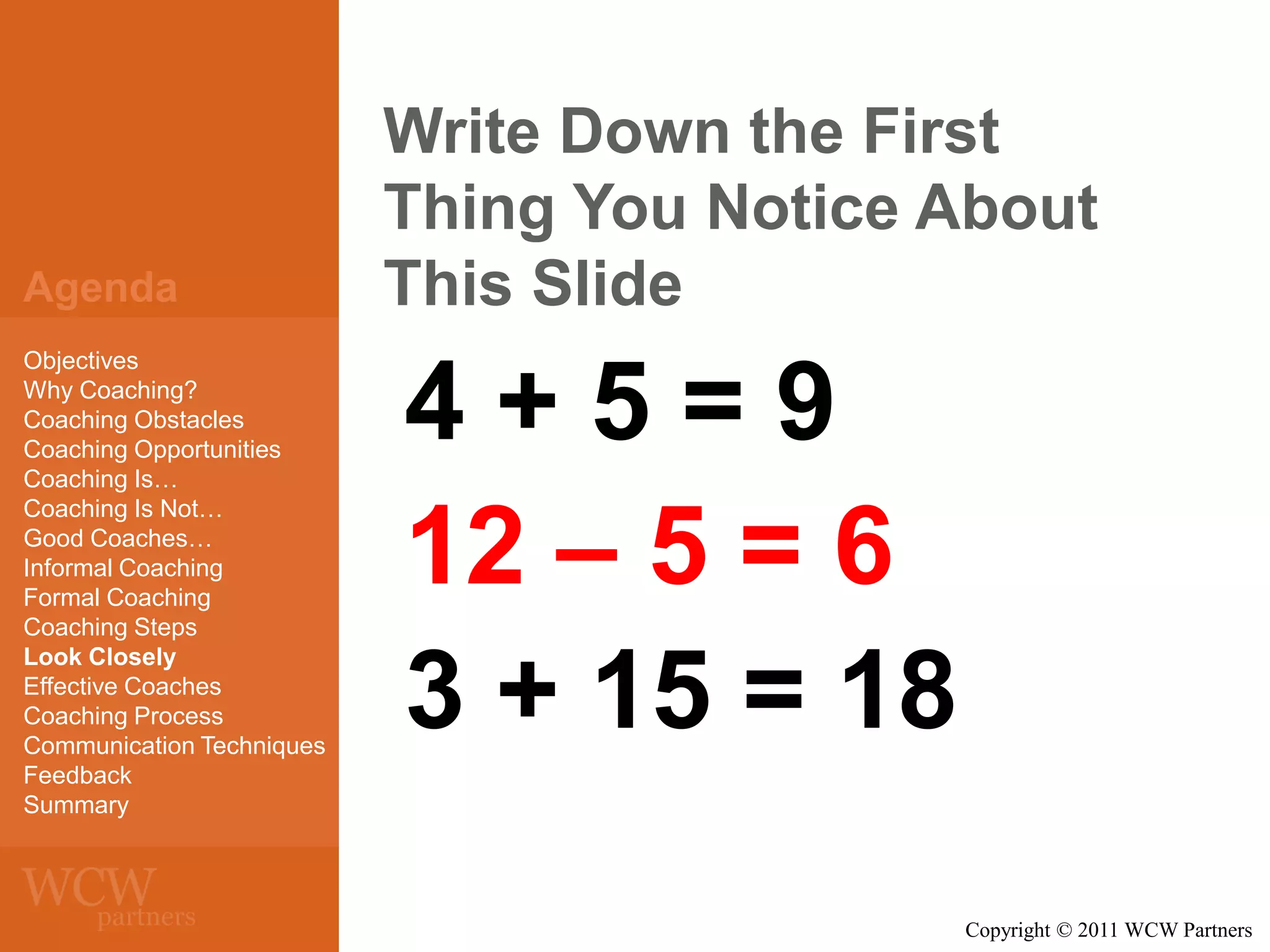 Agenda
Objectives
Why Coaching?
Coaching Obstacles
Coaching Opportunities
Coaching Is…
Coaching Is Not…
Good Coaches…
Informal Coaching
Formal Coaching
Coaching Steps
Look Closely
Effective Coaches
Coaching Process
Communication Techniques
Feedback
Summary

Write Down the First
Thing You Notice About
This Slide

4+5=9
12 – 5 = 6
3 + 15 = 18
Copyright © 2011 WCW Partners

 