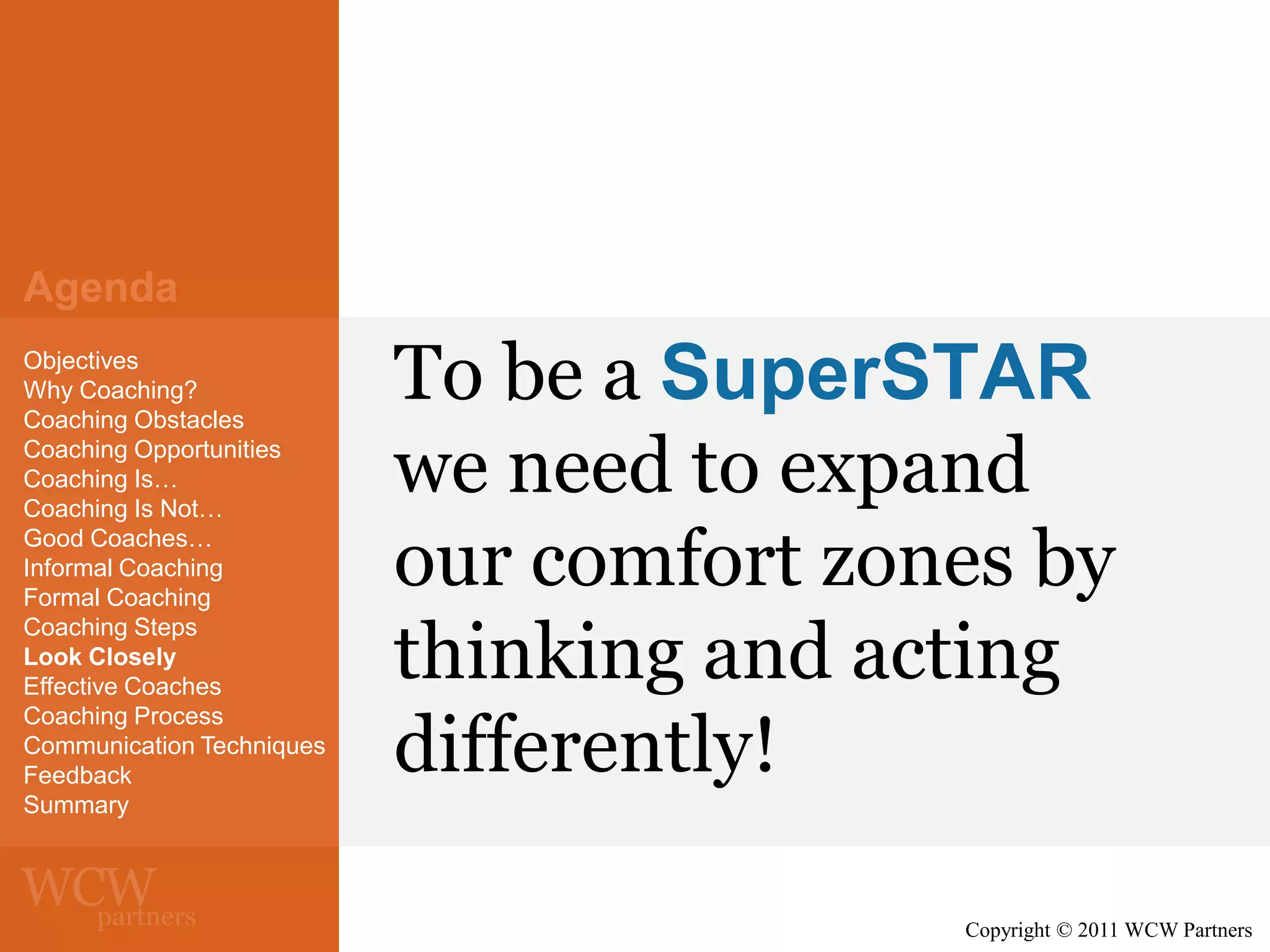 Agenda
Objectives
Why Coaching?
Coaching Obstacles
Coaching Opportunities
Coaching Is…
Coaching Is Not…
Good Coaches…
Informal Coaching
Formal Coaching
Coaching Steps
Look Closely
Effective Coaches
Coaching Process
Communication Techniques
Feedback
Summary

To be a SuperSTAR
we need to expand
our comfort zones by
thinking and acting
differently!
Copyright © 2011 WCW Partners

 