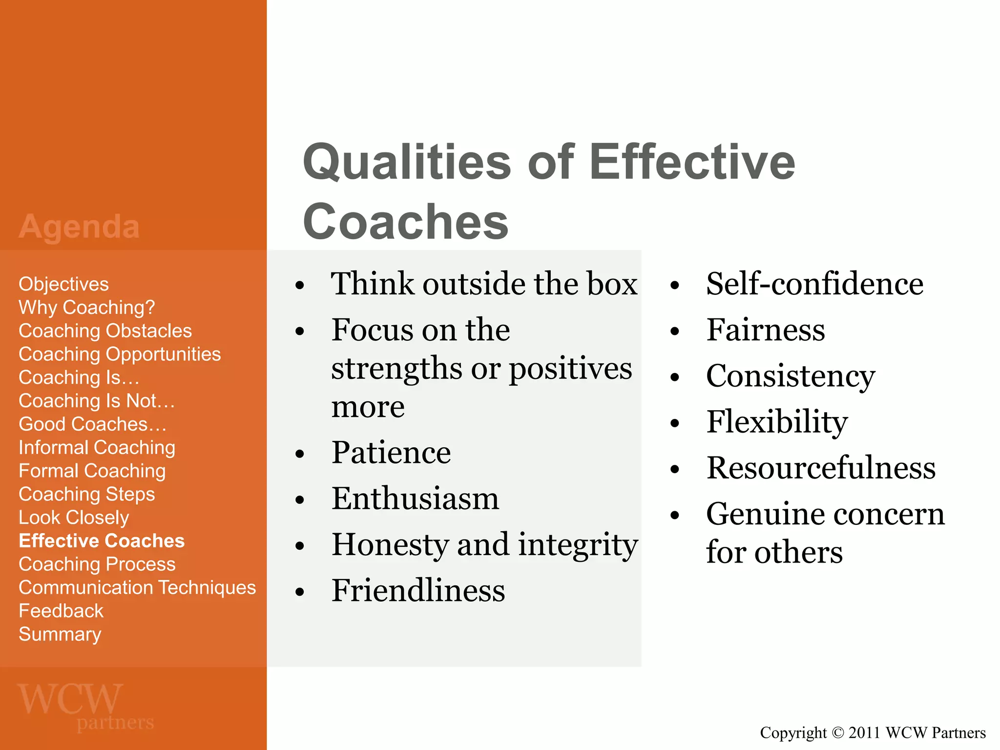 Agenda
Objectives
Why Coaching?
Coaching Obstacles
Coaching Opportunities
Coaching Is…
Coaching Is Not…
Good Coaches…
Informal Coaching
Formal Coaching
Coaching Steps
Look Closely
Effective Coaches
Coaching Process
Communication Techniques
Feedback
Summary

Qualities of Effective
Coaches
• Think outside the box
• Focus on the
strengths or positives
more
• Patience
• Enthusiasm
• Honesty and integrity
• Friendliness

•
•
•
•
•
•

Self-confidence
Fairness
Consistency
Flexibility
Resourcefulness
Genuine concern
for others

Copyright © 2011 WCW Partners

 