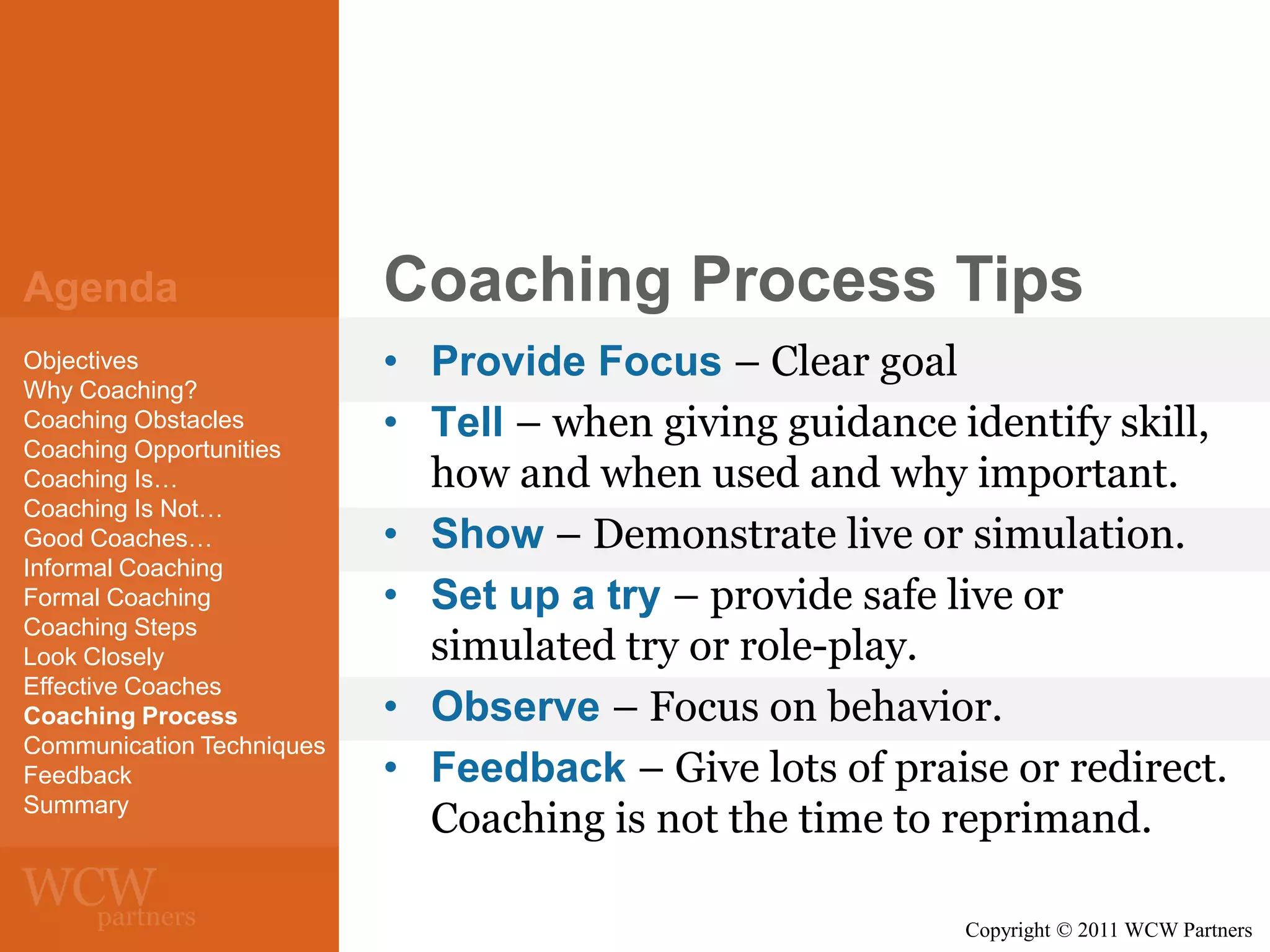 Agenda

Coaching Process Tips

Objectives
Why Coaching?
Coaching Obstacles
Coaching Opportunities
Coaching Is…
Coaching Is Not…
Good Coaches…
Informal Coaching
Formal Coaching
Coaching Steps
Look Closely
Effective Coaches
Coaching Process
Communication Techniques
Feedback
Summary

• Provide Focus – Clear goal
• Tell – when giving guidance identify skill,
how and when used and why important.
• Show – Demonstrate live or simulation.
• Set up a try – provide safe live or
simulated try or role-play.
• Observe – Focus on behavior.
• Feedback – Give lots of praise or redirect.
Coaching is not the time to reprimand.
Copyright © 2011 WCW Partners

 