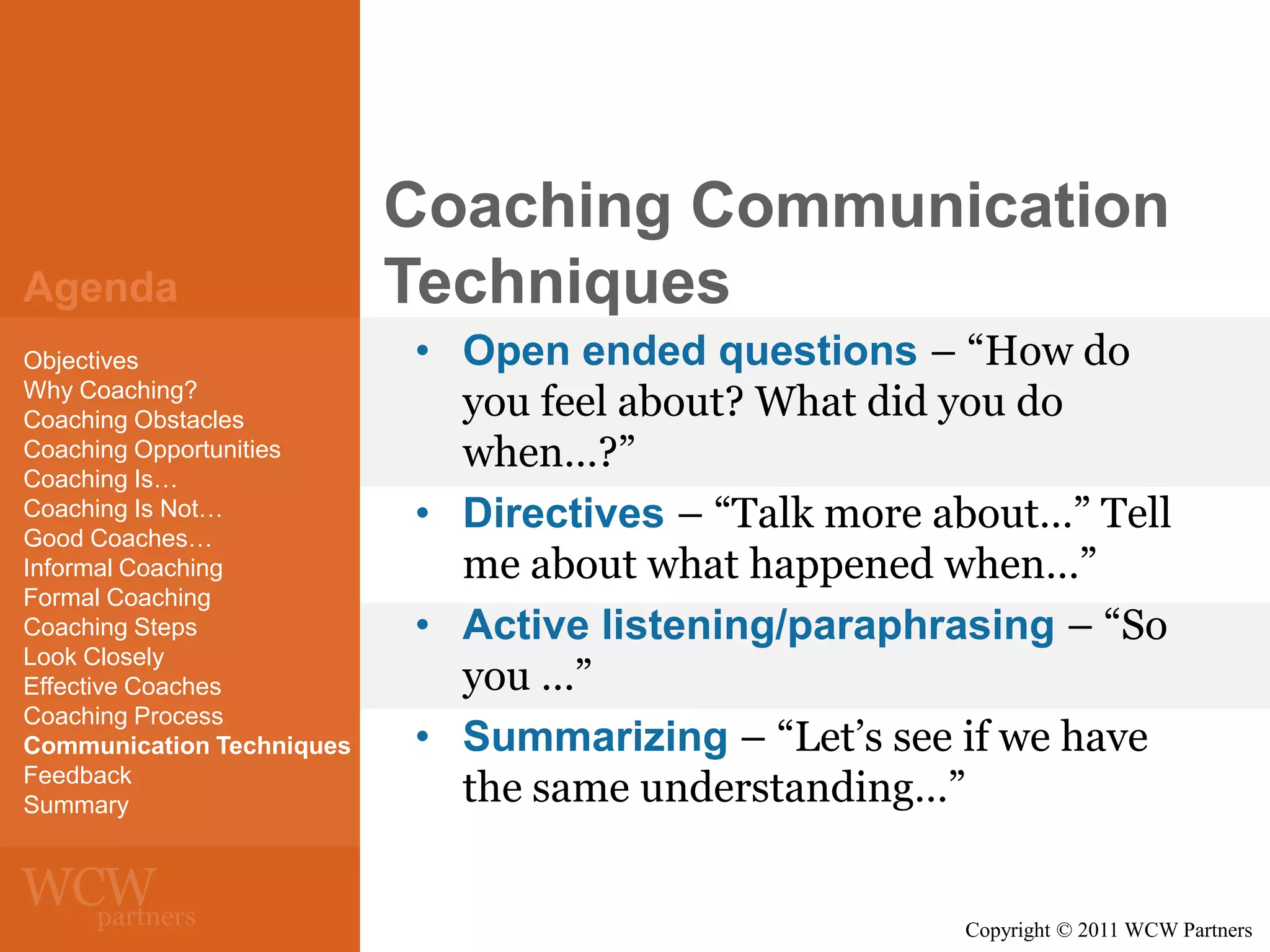 Agenda
Objectives
Why Coaching?
Coaching Obstacles
Coaching Opportunities
Coaching Is…
Coaching Is Not…
Good Coaches…
Informal Coaching
Formal Coaching
Coaching Steps
Look Closely
Effective Coaches
Coaching Process
Communication Techniques
Feedback
Summary

Coaching Communication
Techniques
• Open ended questions – “How do
you feel about? What did you do
when…?”
• Directives – “Talk more about…” Tell
me about what happened when…”
• Active listening/paraphrasing – “So
you …”
• Summarizing – “Let’s see if we have
the same understanding…”

Copyright © 2011 WCW Partners

 