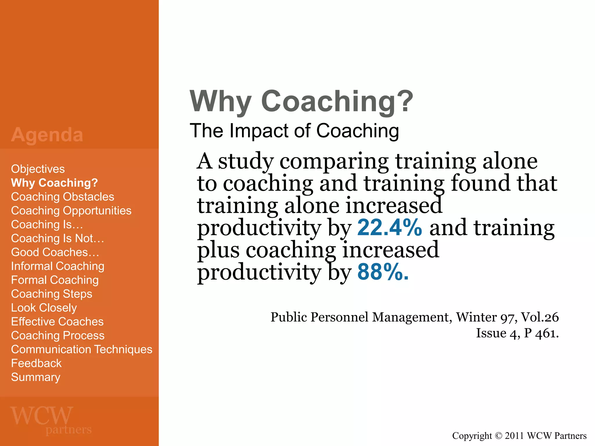 Why Coaching?
Agenda
Objectives
Why Coaching?
Coaching Obstacles
Coaching Opportunities
Coaching Is…
Coaching Is Not…
Good Coaches…
Informal Coaching
Formal Coaching
Coaching Steps
Look Closely
Effective Coaches
Coaching Process
Communication Techniques
Feedback
Summary

The Impact of Coaching

A study comparing training alone
to coaching and training found that
training alone increased
productivity by 22.4% and training
plus coaching increased
productivity by 88%.
Public Personnel Management, Winter 97, Vol.26
Issue 4, P 461.

Copyright © 2011 WCW Partners

 