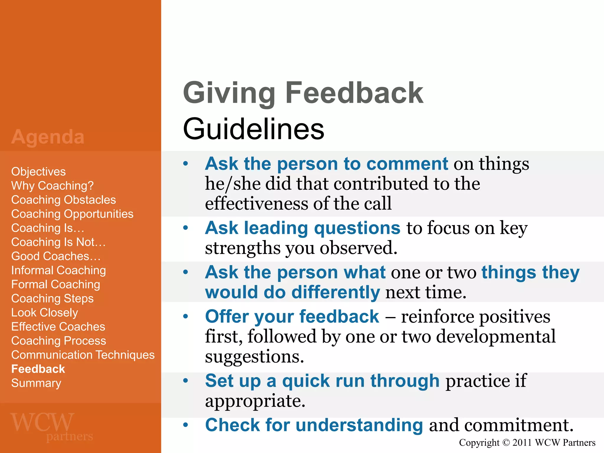 Agenda
Objectives
Why Coaching?
Coaching Obstacles
Coaching Opportunities
Coaching Is…
Coaching Is Not…
Good Coaches…
Informal Coaching
Formal Coaching
Coaching Steps
Look Closely
Effective Coaches
Coaching Process
Communication Techniques
Feedback
Summary

Giving Feedback
Guidelines
• Ask the person to comment on things
he/she did that contributed to the
effectiveness of the call
• Ask leading questions to focus on key
strengths you observed.
• Ask the person what one or two things they
would do differently next time.
• Offer your feedback – reinforce positives
first, followed by one or two developmental
suggestions.
• Set up a quick run through practice if
appropriate.
• Check for understanding and commitment.
Copyright © 2011 WCW Partners

 