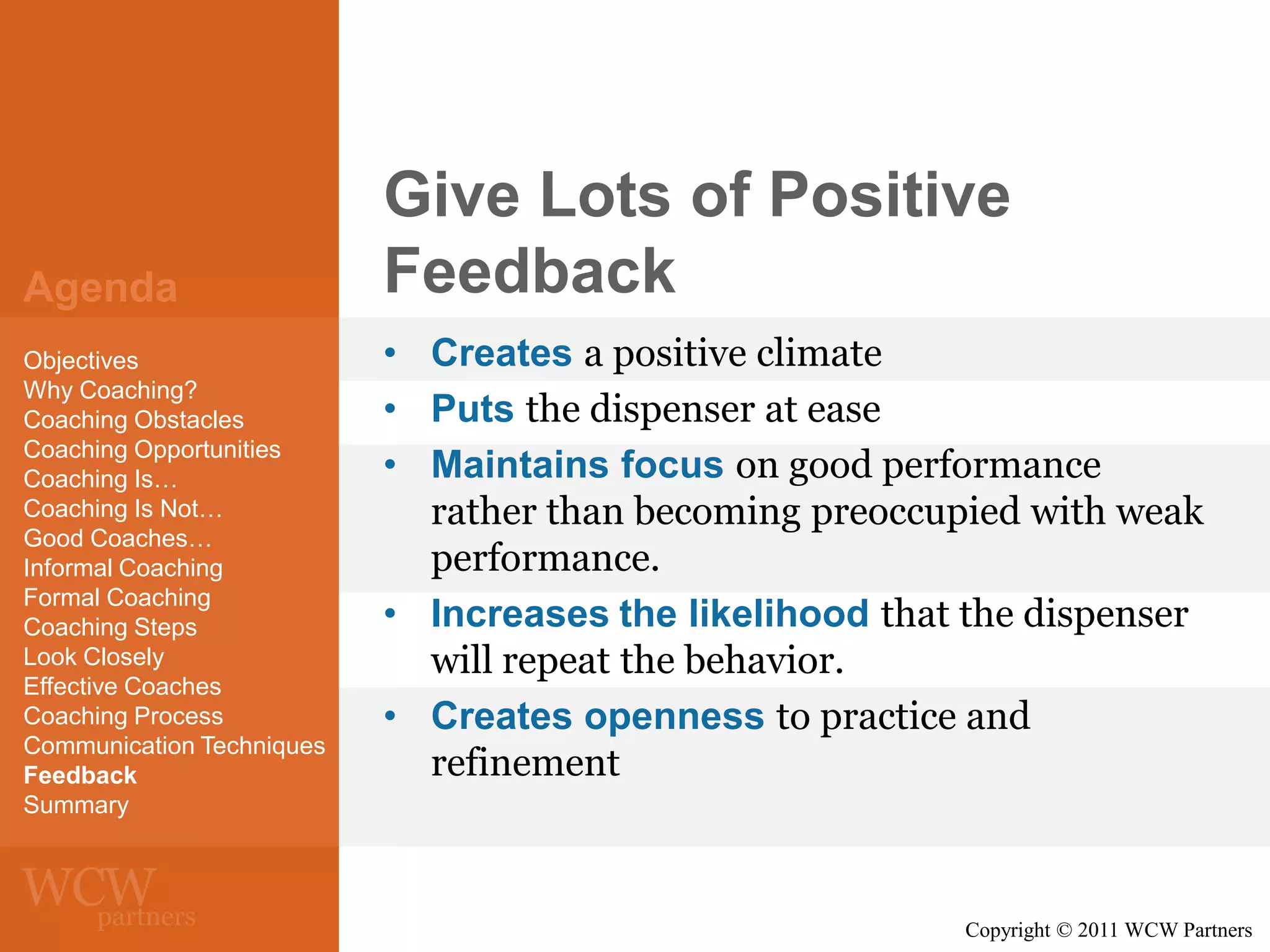 Agenda
Objectives
Why Coaching?
Coaching Obstacles
Coaching Opportunities
Coaching Is…
Coaching Is Not…
Good Coaches…
Informal Coaching
Formal Coaching
Coaching Steps
Look Closely
Effective Coaches
Coaching Process
Communication Techniques
Feedback
Summary

Give Lots of Positive
Feedback
• Creates a positive climate
• Puts the dispenser at ease
• Maintains focus on good performance
rather than becoming preoccupied with weak
performance.
• Increases the likelihood that the dispenser
will repeat the behavior.
• Creates openness to practice and
refinement

Copyright © 2011 WCW Partners

 
