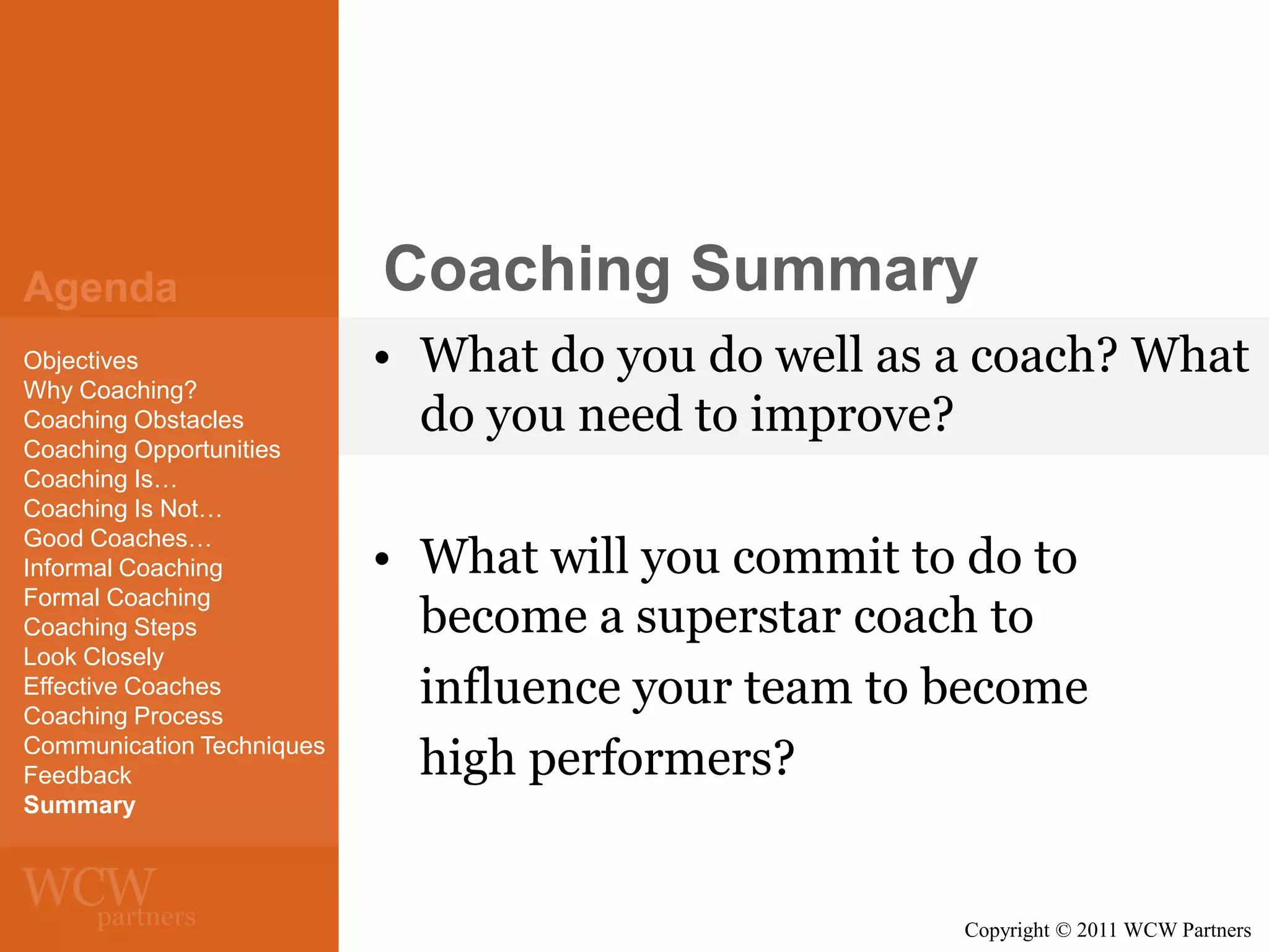 Agenda
Objectives
Why Coaching?
Coaching Obstacles
Coaching Opportunities
Coaching Is…
Coaching Is Not…
Good Coaches…
Informal Coaching
Formal Coaching
Coaching Steps
Look Closely
Effective Coaches
Coaching Process
Communication Techniques
Feedback
Summary

Coaching Summary
• What do you do well as a coach? What
do you need to improve?

• What will you commit to do to
become a superstar coach to
influence your team to become
high performers?

Copyright © 2011 WCW Partners

 