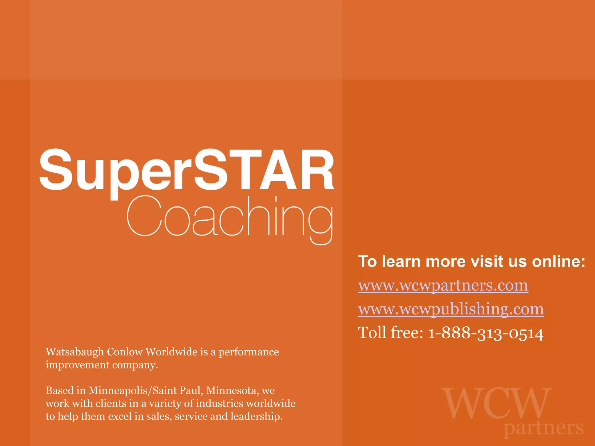 To learn more visit us online:
www.wcwpartners.com
www.wcwpublishing.com
Toll free: 1-888-313-0514
Watsabaugh Conlow Worldwide is a performance
improvement company.
Based in Minneapolis/Saint Paul, Minnesota, we
work with clients in a variety of industries worldwide
to help them excel in sales, service and leadership.

 
