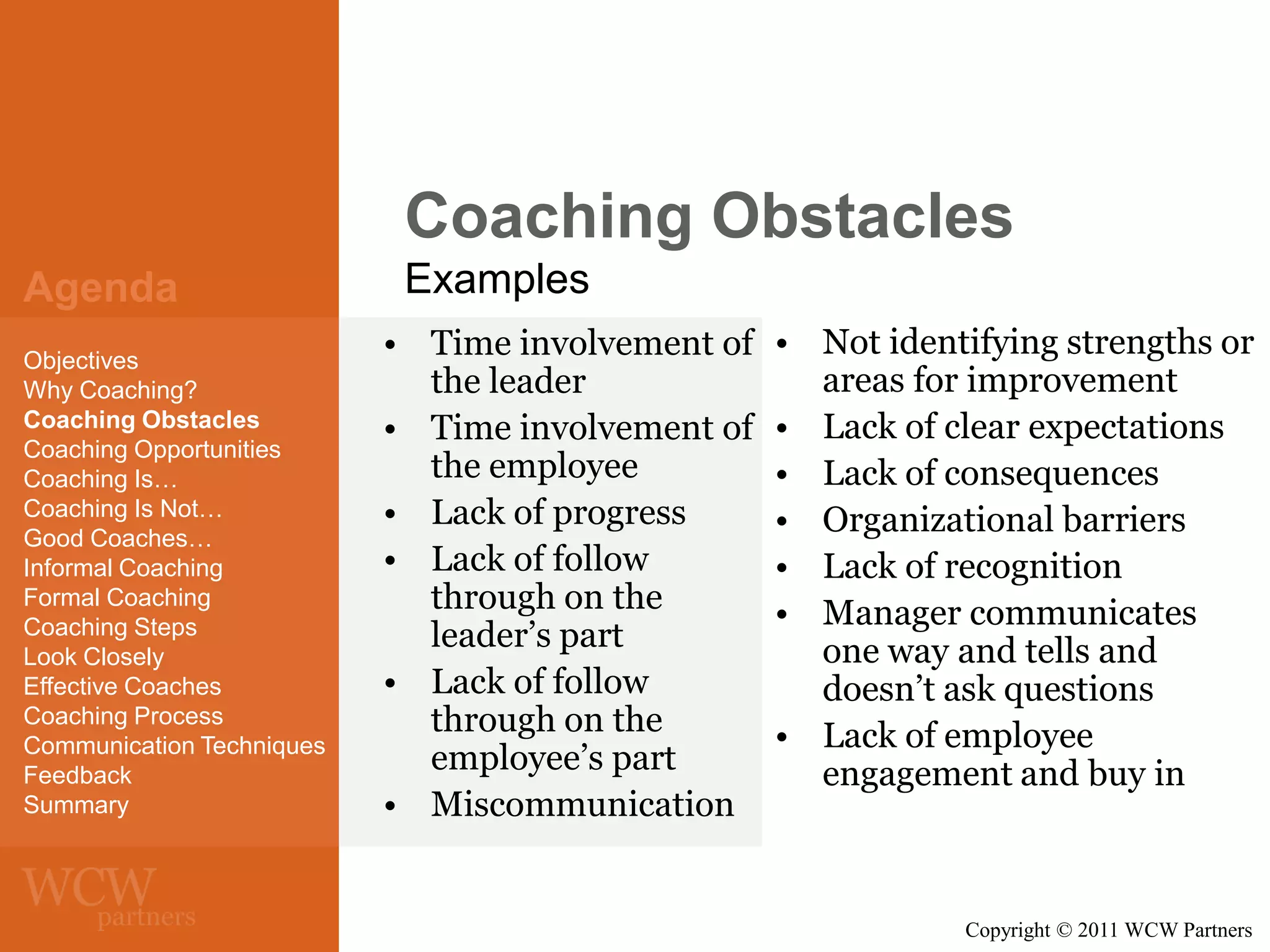 Coaching Obstacles
Agenda
Objectives
Why Coaching?
Coaching Obstacles
Coaching Opportunities
Coaching Is…
Coaching Is Not…
Good Coaches…
Informal Coaching
Formal Coaching
Coaching Steps
Look Closely
Effective Coaches
Coaching Process
Communication Techniques
Feedback
Summary

Examples
• Time involvement of
the leader
• Time involvement of
the employee
• Lack of progress
• Lack of follow
through on the
leader’s part
• Lack of follow
through on the
employee’s part
• Miscommunication

• Not identifying strengths or
areas for improvement
• Lack of clear expectations
• Lack of consequences
• Organizational barriers
• Lack of recognition
• Manager communicates
one way and tells and
doesn’t ask questions
• Lack of employee
engagement and buy in

Copyright © 2011 WCW Partners

 