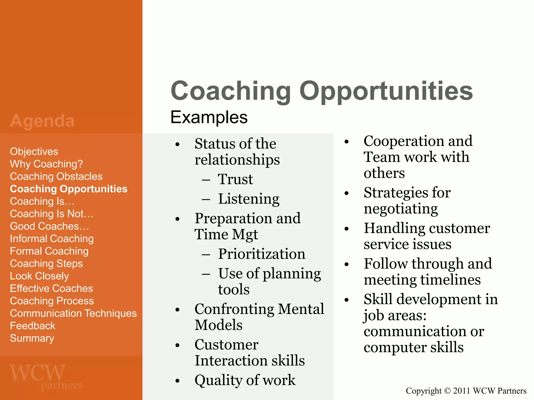 Coaching Opportunities
Agenda
Objectives
Why Coaching?
Coaching Obstacles
Coaching Opportunities
Coaching Is…
Coaching Is Not…
Good Coaches…
Informal Coaching
Formal Coaching
Coaching Steps
Look Closely
Effective Coaches
Coaching Process
Communication Techniques
Feedback
Summary

Examples
• Status of the
relationships
– Trust
– Listening
• Preparation and
Time Mgt
– Prioritization
– Use of planning
tools
• Confronting Mental
Models
• Customer
Interaction skills
• Quality of work

• Cooperation and
Team work with
others
• Strategies for
negotiating
• Handling customer
service issues
• Follow through and
meeting timelines
• Skill development in
job areas:
communication or
computer skills
Copyright © 2011 WCW Partners

 