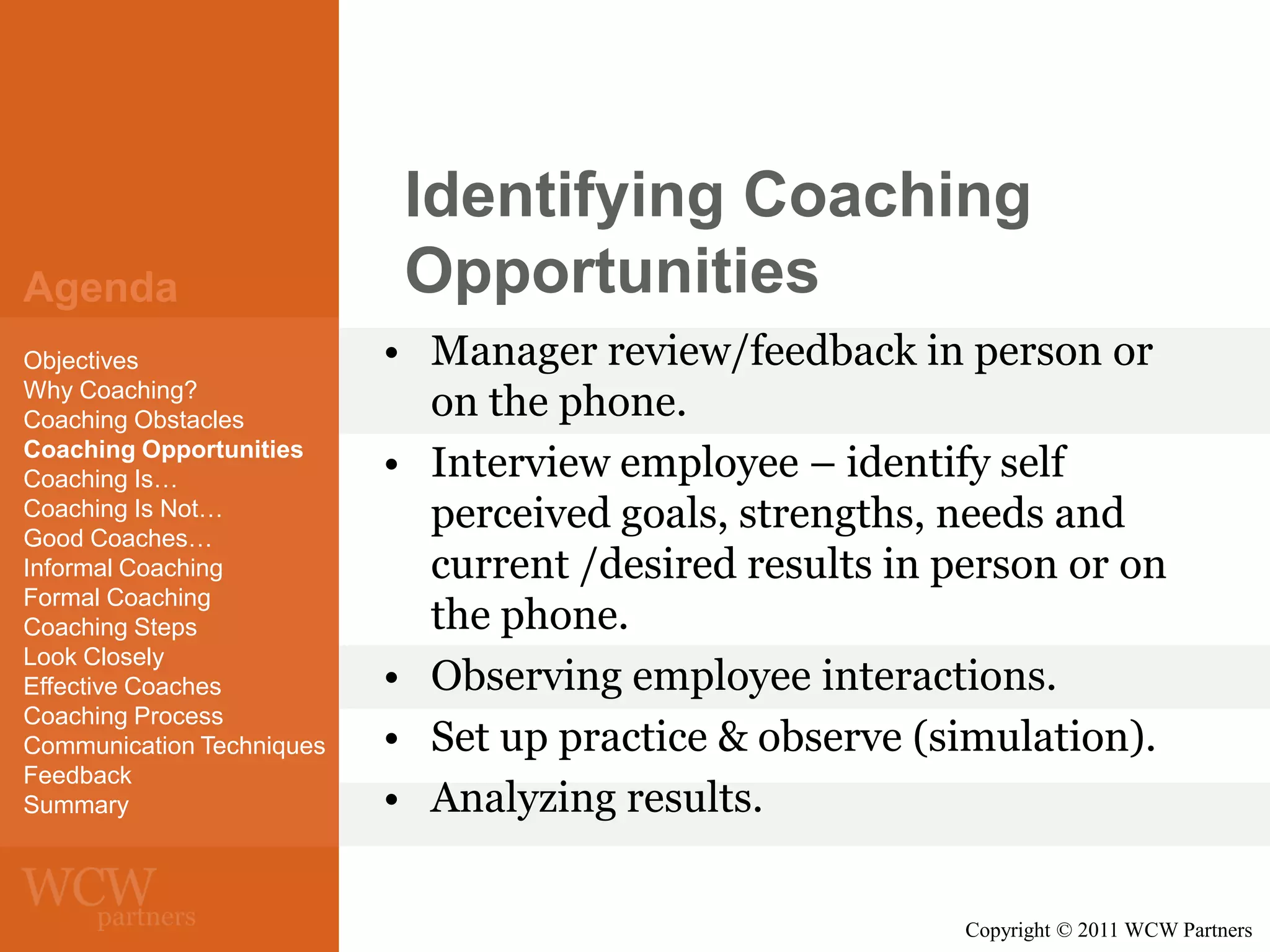 Agenda
Objectives
Why Coaching?
Coaching Obstacles
Coaching Opportunities
Coaching Is…
Coaching Is Not…
Good Coaches…
Informal Coaching
Formal Coaching
Coaching Steps
Look Closely
Effective Coaches
Coaching Process
Communication Techniques
Feedback
Summary

Identifying Coaching
Opportunities
• Manager review/feedback in person or
on the phone.
• Interview employee – identify self
perceived goals, strengths, needs and
current /desired results in person or on
the phone.
• Observing employee interactions.
• Set up practice & observe (simulation).
• Analyzing results.
Copyright © 2011 WCW Partners

 