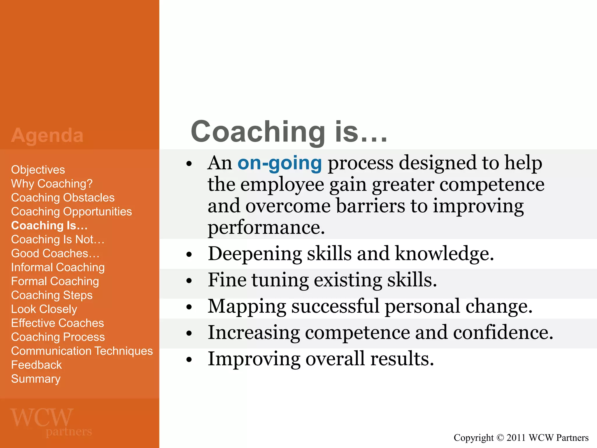Agenda
Objectives
Why Coaching?
Coaching Obstacles
Coaching Opportunities
Coaching Is…
Coaching Is Not…
Good Coaches…
Informal Coaching
Formal Coaching
Coaching Steps
Look Closely
Effective Coaches
Coaching Process
Communication Techniques
Feedback
Summary

Coaching is…
• An on-going process designed to help
the employee gain greater competence
and overcome barriers to improving
performance.
• Deepening skills and knowledge.
• Fine tuning existing skills.
• Mapping successful personal change.
• Increasing competence and confidence.
• Improving overall results.

Copyright © 2011 WCW Partners

 