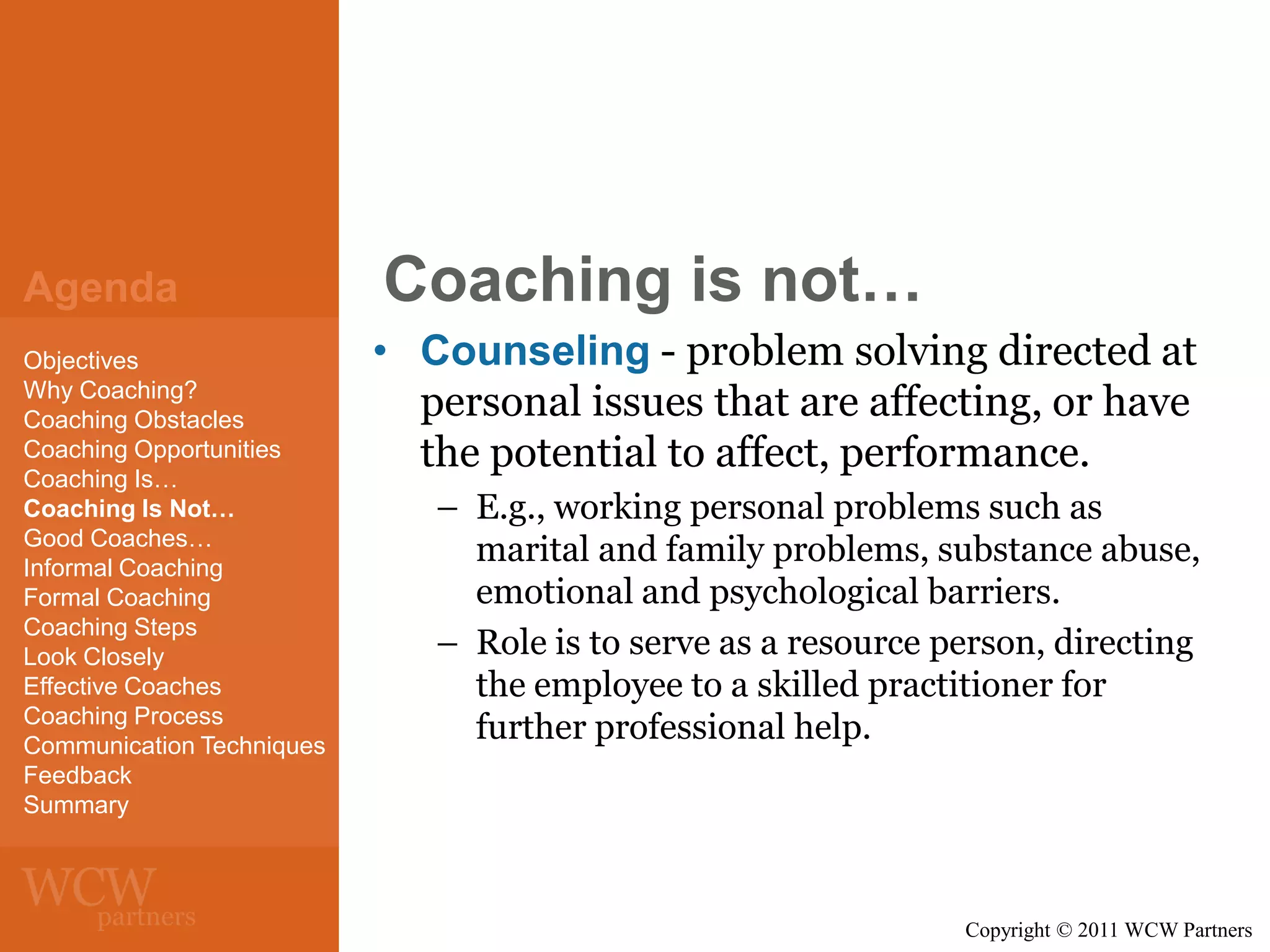 Agenda
Objectives
Why Coaching?
Coaching Obstacles
Coaching Opportunities
Coaching Is…
Coaching Is Not…
Good Coaches…
Informal Coaching
Formal Coaching
Coaching Steps
Look Closely
Effective Coaches
Coaching Process
Communication Techniques
Feedback
Summary

Coaching is not…
• Counseling - problem solving directed at
personal issues that are affecting, or have
the potential to affect, performance.
– E.g., working personal problems such as
marital and family problems, substance abuse,
emotional and psychological barriers.
– Role is to serve as a resource person, directing
the employee to a skilled practitioner for
further professional help.

Copyright © 2011 WCW Partners

 