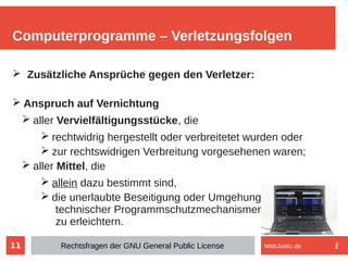 11
➢ Zusätzliche Ansprüche gegen den Verletzer:
➢ Anspruch auf Vernichtung
➢ aller Vervielfältigungsstücke, die
➢ rechtwidrig hergestellt oder verbreitetet wurden oder
➢ zur rechtswidrigen Verbreitung vorgesehenen waren;
➢ aller Mittel, die
➢ allein dazu bestimmt sind,
➢ die unerlaubte Beseitigung oder Umgehung
technischer Programmschutzmechanismen
zu erleichtern.
Computerprogramme – Verletzungsfolgen
Rechtsfragen der GNU General Public License WebJustiz.de
 
