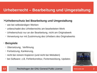 12
➢Urheberschutz bei Bearbeitung und Umgestaltung
➢
wie bei selbständigen Werken
➢
unbeschadet des Urheberrechts am bearbeiteten Werk
➢
Urheberschutz nur an der Bearbeitung, nicht am Originalwerk
➢
Verwertung nur mit Zustimmung des Urhebers des Originalwerks
➢
Beispiele
➢
Übersetzung, Verfilmung
➢
Fortsetzung, Karikierung,
➢
nicht bei reinem Kopieren (und nicht bei Melodien)
➢
bei Software: z.B. Fehlerkorrektur, Fortentwicklung, Updates
Urheberrecht – Bearbeitung und Umgestaltung
Rechtsfragen der GNU General Public License WebJustiz.de
 