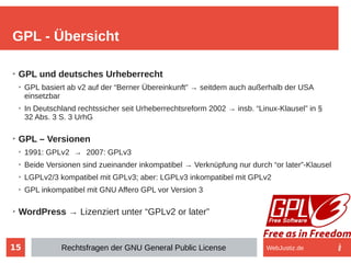 15
➢
GPL und deutsches Urheberrecht
➢
GPL basiert ab v2 auf der “Berner Übereinkunft” → seitdem auch außerhalb der USA
einsetzbar
➢
In Deutschland rechtssicher seit Urheberrechtsreform 2002 → insb. “Linux-Klausel” in §
32 Abs. 3 S. 3 UrhG
➢
GPL – Versionen
➢
1991: GPLv2 → 2007: GPLv3
➢
Beide Versionen sind zueinander inkompatibel → Verknüpfung nur durch “or later”-Klausel
➢
LGPLv2/3 kompatibel mit GPLv3; aber: LGPLv3 inkompatibel mit GPLv2
➢
GPL inkompatibel mit GNU Affero GPL vor Version 3
➢
WordPress → Lizenziert unter “GPLv2 or later”
GPL - Übersicht
Rechtsfragen der GNU General Public License WebJustiz.de
 