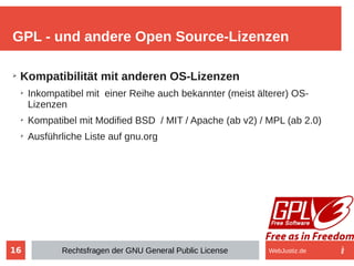 16
➢
Kompatibilität mit anderen OS-Lizenzen
➢
Inkompatibel mit einer Reihe auch bekannter (meist älterer) OS-
Lizenzen
➢
Kompatibel mit Modified BSD / MIT / Apache (ab v2) / MPL (ab 2.0)
➢
Ausführliche Liste auf gnu.org
GPL - und andere Open Source-Lizenzen
Rechtsfragen der GNU General Public License WebJustiz.de
 