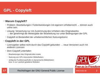 17
➢
Warum Copyleft?
➢
Problem: Bearbeitungen / Fortentwicklungen mit eigenem Urheberrecht → können auch
unfrei sein.
➢
Lösung: Verwertung nur mit Zustimmung des Urhebers des Originalwerks
→ der genehmigt die Weitergabe der Bearbeitung nur unter Bedingungen der GPL
➢
Copyleft ist Bestandteil der urheberrechtlichen Nutzungslizenz
➢
Copyleft in der GPL
➢
Lizenzgeber selbst nicht durch das Copyleft gebunden → neue Versionen auch mit
anderen Lizenzen
➢
Dem Copyleft unterfallen
➢
Bearbeitungen des Originalcodes sowie
➢
Nutzung von GPL-lizenzierten Bibliotheken;
➢
strittig bei Funktionsaufrufen in dynamische Bibliotheken
bzw. in zur Laufzeit geladene Modulen
GPL - Copyleft
Rechtsfragen der GNU General Public License WebJustiz.de
 