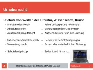 3
➢
Schutz von Werken der Literatur, Wissenschaft, Kunst
➢
Immaterielles Recht → keine Verkörperung notwendig
➢
Absolutes Recht → Schutz gegenüber Jedermann
➢
Ausschließlichkeitsrecht → Ausschluß Dritter von der Nutzung
➢
Urheberpersönlichkeitsrecht → Schutz vor Beeinträchtigungen
➢
Verwertungsrecht → Schutz der wirtschaftlichen Nutzung
➢
Schutzlandprinzip → Jedes Land für sich…
Urheberrecht
Rechtsfragen der GNU General Public License WebJustiz.de
 