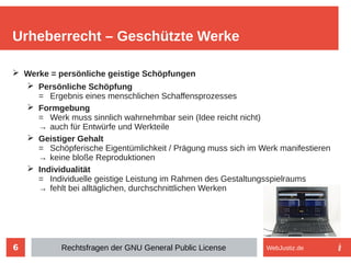 6
➢ Werke = persönliche geistige Schöpfungen
➢ Persönliche Schöpfung
= Ergebnis eines menschlichen Schaffensprozesses
➢ Formgebung
= Werk muss sinnlich wahrnehmbar sein (Idee reicht nicht)
→ auch für Entwürfe und Werkteile
➢ Geistiger Gehalt
= Schöpferische Eigentümlichkeit / Prägung muss sich im Werk manifestieren
→ keine bloße Reproduktionen
➢ Individualität
= Individuelle geistige Leistung im Rahmen des Gestaltungsspielraums
→ fehlt bei alltäglichen, durchschnittlichen Werken
Urheberrecht – Geschützte Werke
Rechtsfragen der GNU General Public License WebJustiz.de
 