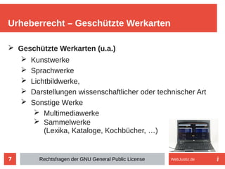 7
➢ Geschützte Werkarten (u.a.)
➢ Kunstwerke
➢ Sprachwerke
➢ Lichtbildwerke,
➢ Darstellungen wissenschaftlicher oder technischer Art
➢ Sonstige Werke
➢ Multimediawerke
➢ Sammelwerke
(Lexika, Kataloge, Kochbücher, …)
Urheberrecht – Geschützte Werkarten
Rechtsfragen der GNU General Public License WebJustiz.de
 
