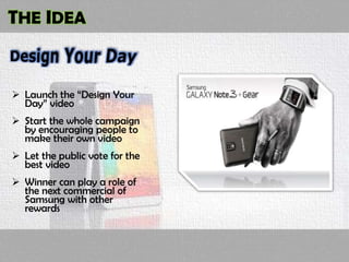 THE IDEA
 Launch the “Design Your
Day” video
 Start the whole campaign
by encouraging people to
make their own video
 Let the public vote for the
best video
 Winner can play a role of
the next commercial of
Samsung with other
rewards
 