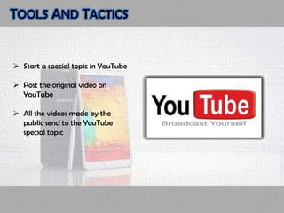 TOOLS AND TACTICS
 Start a special topic in YouTube
 Post the original video on
YouTube
 All the videos made by the
public send to the YouTube
special topic
 