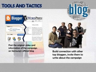 Post the original video and
information of the campaign
on Samsung’s official blog Build connection with other
top bloggers, invite them to
write about the campaign
TOOLS AND TACTICS
 