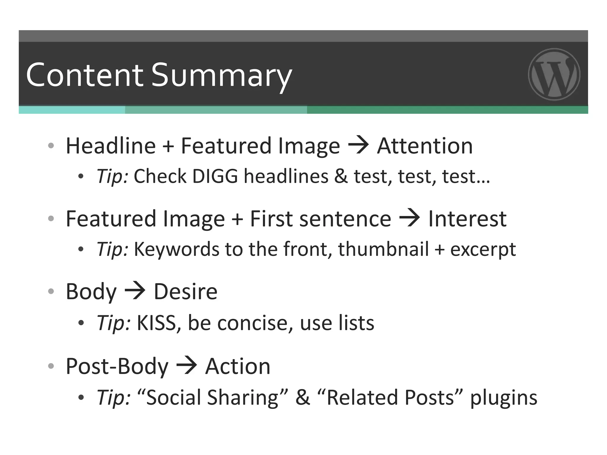 Content Summary
 • Headline + Featured Image  Attention
    • Tip: Check DIGG headlines & test, test, test…

 • Featured Image + First sentence  Interest
    • Tip: Keywords to the front, thumbnail + excerpt

 • Body  Desire
    • Tip: KISS, be concise, use lists

 • Post-Body  Action
    • Tip: “Social Sharing” & “Related Posts” plugins
 