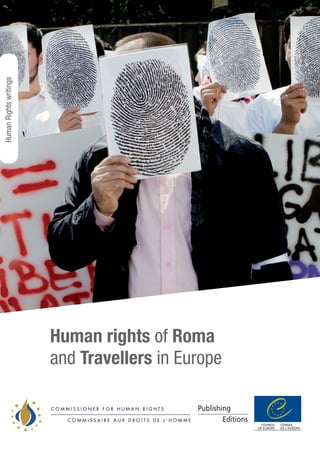 Human rights of Roma
and Travellers in Europe
C O M M I S S I O N E R F O R H U M A N R I G H T S
C O M M I S S A I R E A U X D R O I T S D E L ' H O M M E
C O M M I S S I O N E R F O R H U M A N R I G H T S
C O M M I S S A I R E A U X D R O I T S D E L ' H O M M E
http://book.coe.int
Council of Europe Publishing€15/US$30
ISBN 978-92-871-7200-6
www.coe.int
The Council of Europe has 47 member states, covering virtually the entire continent
of Europe. It seeks to develop common democratic and legal principles based on the
European Convention on Human Rights and other reference texts on the protection
of ­individuals. Ever since it was founded in 1949, in the aftermath of the Second World
War, the Council of Europe has symbolised reconciliation.
In many European countries, the Roma and Traveller populations are still denied
basic human rights and suffer blatant racism. They remain far behind others in
terms of educational achievement, employment, housing and health standards, and
they have virtually no political representation.
Anti-Gypsyism continues to be widespread and is compounded by a striking lack of
knowledge among the general population about the history of repression of Roma
in Europe. In times of economic crisis, the tendency to direct frustration against
scapegoats increases – and Roma and Travellers appear to be easy targets.
This report presents the first overview of the human rights situation of Roma and
Travellers, covering all 47 member states of the Council of Europe. Its purpose is
to encourage a constructive discussion about policies towards Roma and Travellers in
Europe today, focusing on what must be done in order to put an end to the discrimination
and marginalisation they suffer.
HumanrightsofRomaandTravellersinEuropeCouncilofEuropePublishing
HumanRightswritings
PREMS79611
 