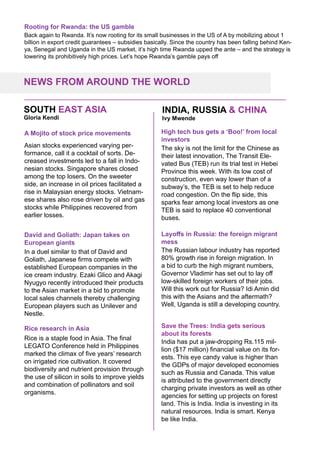 Rooting for Rwanda: the US gamble
Back again to Rwanda. It’s now rooting for its small businesses in the US of A by mobilizing about 1
billion in export credit guarantees – subsidies basically. Since the country has been falling behind Ken-
ya, Senegal and Uganda in the US market, it’s high time Rwanda upped the ante – and the strategy is
lowering its prohibitively high prices. Let’s hope Rwanda’s gamble pays off
NEWS FROM AROUND THE WORLD
INDIA, RUSSIA & CHINASOUTH EAST ASIA
Asian stocks experienced varying per-
formance, call it a cocktail of sorts. De-
creased investments led to a fall in Indo-
nesian stocks. Singapore shares closed
among the top losers. On the sweeter
side, an increase in oil prices facilitated a
rise in Malaysian energy stocks. Vietnam-
ese shares also rose driven by oil and gas
stocks while Philippines recovered from
earlier losses.
A Mojito of stock price movements
In a duel similar to that of David and
Goliath, Japanese firms compete with
established European companies in the
ice cream industry. Ezaki Glico and Akagi
Nyugyo recently introduced their products
to the Asian market in a bid to promote
local sales channels thereby challenging
European players such as Unilever and
Nestle.
David and Goliath: Japan takes on
European giants
Rice is a staple food in Asia. The final
LEGATO Conference held in Philippines
marked the climax of five years’ research
on irrigated rice cultivation. It covered
biodiversity and nutrient provision through
the use of silicon in soils to improve yields
and combination of pollinators and soil
organisms.
Rice research in Asia
The sky is not the limit for the Chinese as
their latest innovation, The Transit Ele-
vated Bus (TEB) run its trial test in Hebei
Province this week. With its low cost of
construction, even way lower than of a
subway’s, the TEB is set to help reduce
road congestion. On the flip side, this
sparks fear among local investors as one
TEB is said to replace 40 conventional
buses.
High tech bus gets a ‘Boo!’ from local
investors
The Russian labour industry has reported
80% growth rise in foreign migration. In
a bid to curb the high migrant numbers,
Governor Vladimir has set out to lay off
low-skilled foreign workers of their jobs.
Will this work out for Russia? Idi Amin did
this with the Asians and the aftermath?
Well, Uganda is still a developing country.
Layoffs in Russia: the foreign migrant
mess
India has put a jaw-dropping Rs.115 mil-
lion ($17 million) financial value on its for-
ests. This eye candy value is higher than
the GDPs of major developed economies
such as Russia and Canada. This value
is attributed to the government directly
charging private investors as well as other
agencies for setting up projects on forest
land. This is India. India is investing in its
natural resources. India is smart. Kenya
be like India.
Save the Trees: India gets serious
about its forests
Gloria Kendi Ivy Mwende
 