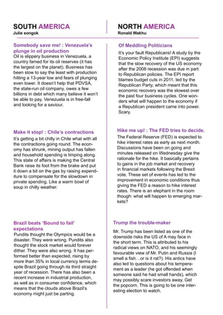 NORTH AMERICASOUTH AMERICA
Oil is slippery business in Venezuela, a
country famed for its oil reserves (it has
the largest on the planet). Business has
been slow to say the least with production
hitting a 13-year low and fears of plunging
even lower. It doesn’t help that PDVSA,
the state-run oil company, owes a few
billions in debt which many believe it won’t
be able to pay. Venezuela is in free-fall
and looking for a saviour.
Somebody save me! : Venezuela’s
plunge in oil production
It’s getting a bit chilly in Chile what with all
the contractions going round. The econ-
omy has shrunk, mining output has fallen
and household spending is limping along.
This state of affairs is making the Central
Bank raise its foot from the brake and put
it down a bit on the gas by raising expend-
iture to compensate for the slowdown in
private spending. Like a warm bowl of
soup in chilly weather.
Make it stop! : Chile’s contractions
Pundits thought the Olympics would be a
disaster. They were wrong. Pundits also
thought the stock market would forever
dither. They were also wrong. It has per-
formed better than expected, rising by
more than 35% in local currency terms de-
spite Brazil going through its third straight
year of recession. There has also been a
recent increase in industrial production,
as well as in consumer confidence, which
means that the clouds above Brazil’s
economy might just be parting.
Brazil beats ‘Bound to fail’
expectations
Mr. Trump has been listed as one of the
downside risks the US of A may face in
the short term. This is attributed to his
radical views on NATO, and his seemingly
favourable view of Mr. Putin and Russia (I
smell a fish…or is it rat?). His antics have
also led to questions about his tempera-
ment as a leader (he got offended when
someone said he had small hands), which
may possibly scare investors away. Get
the popcorn. This is going to be one inter-
esting election to watch.
Trump the trouble-maker
The Federal Reserve (FED) is expected to
hike interest rates as early as next month.
Discussions have been on going and
minutes released on Wednesday give the
rationale for the hike. It basically pertains
to gains in the job market and recovery
in financial markets following the Brexit
vote. These set of events has led to the
improvement in economic conditions thus
giving the FED a reason to hike interest
rates. There is an elephant in the room
though: what will happen to emerging mar-
kets?
Hike me up! : The FED tries to decide.
It’s your fault Republicans! A study by the
Economic Policy Institute (EPI) suggests
that the slow recovery of the US economy
after the 2008 recession was due in part
to Republican policies. The EPI report
blames budget cuts in 2011, led by the
Republican Party, which meant that this
economic recovery was the slowest over
the past four business cycles. One won-
ders what will happen to the economy if
a Republican president came into power.
Scary.
Of Meddling Politicians
Julie songok Ronald Wakhu
 