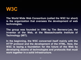 W3C
12
The World Wide Web Consortium (called the W3C for short)
is the organization that oversees the development of web
technologies.
The group was founded in 1994 by Tim Berners-Lee, the
inventor of the Web, at the Massachusetts Institute of
Technology (MIT).
In the beginning, the W3C concerned itself mainly with the
HTTP protocol and the development of the HTML. Now, the
W3C is laying a foundation for the future of the Web by
developing dozens of technologies and protocols that must
work together in a solid infrastructure.
 