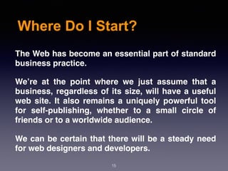 Where Do I Start?
The Web has become an essential part of standard
business practice.
We’re at the point where we just assume that a
business, regardless of its size, will have a useful
web site. It also remains a uniquely powerful tool
for self-publishing, whether to a small circle of
friends or to a worldwide audience.
We can be certain that there will be a steady need
for web designers and developers.
15
 