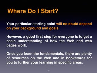 Where Do I Start?
Your particular starting point will no doubt depend
on your background and goals.
However, a good ﬁrst step for everyone is to get a
basic understanding of how the Web and web
pages work.
Once you learn the fundamentals, there are plenty
of resources on the Web and in bookstores for
you to further your learning in speciﬁc areas.
16
 