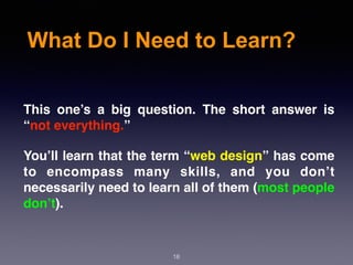 What Do I Need to Learn?
This one’s a big question. The short answer is
“not everything.”
You’ll learn that the term “web design” has come
to encompass many skills, and you don’t
necessarily need to learn all of them (most people
don’t).
18
 